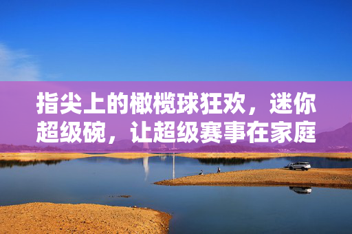 指尖上的橄榄球狂欢，迷你超级碗，让超级赛事在家庭客厅落地生根，指尖上的橄榄球狂欢，迷你超级碗，让超级赛事在家庭客厅落地生根