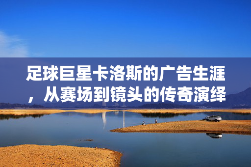足球巨星卡洛斯的广告生涯，从赛场到镜头的传奇演绎，足球巨星卡洛斯的广告生涯，从赛场到镜头的传奇演绎