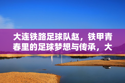 大连铁路足球队赵，铁甲青春里的足球梦想与传承，大连铁路足球队，铁甲青春里的足球梦想与传承