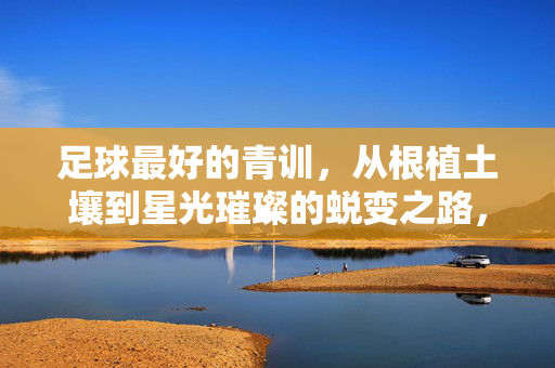 足球最好的青训，从根植土壤到星光璀璨的蜕变之路，足球最好的青训，从根植土壤到星光璀璨的蜕变之路