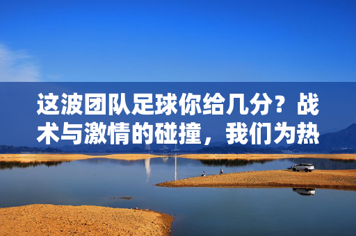 这波团队足球你给几分?战术与激情的碰撞,我们为热血竞技打call,这波团队足球你给几分?战术与激情的碰撞,我们为热血竞技打call