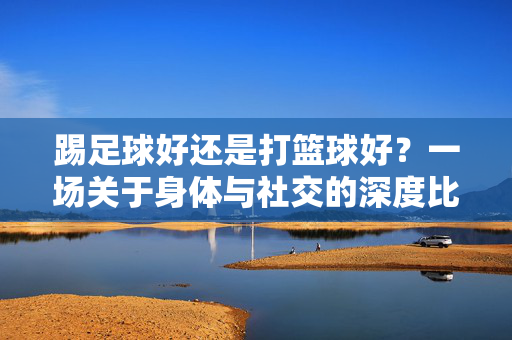 踢足球好还是打篮球好？一场关于身体与社交的深度比拼