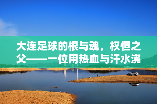 大连足球的根与魂，权恒之父——一位用热血与汗水浇灌足球梦想的幕后英雄，大连足球的根与魂，权恒之父，用热血与汗水浇灌足球梦想的幕后英雄