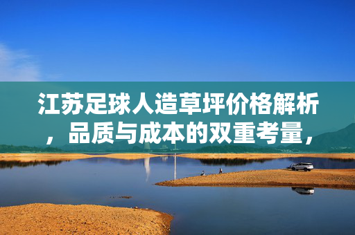江苏足球人造草坪价格解析，品质与成本的双重考量，江苏足球人造草坪价格解析，品质与成本的双重考量