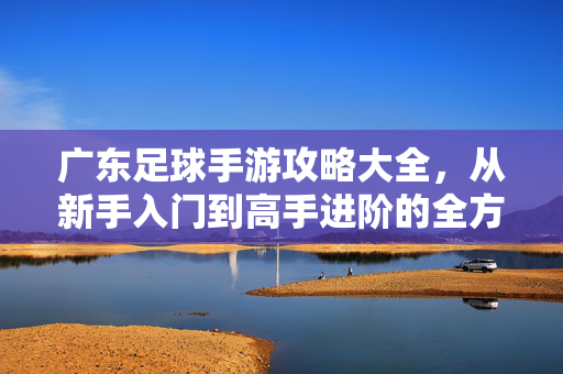 广东足球手游攻略大全，从新手入门到高手进阶的全方位指南，广东足球手游攻略大全，从新手入门到高手进阶的全方位指南