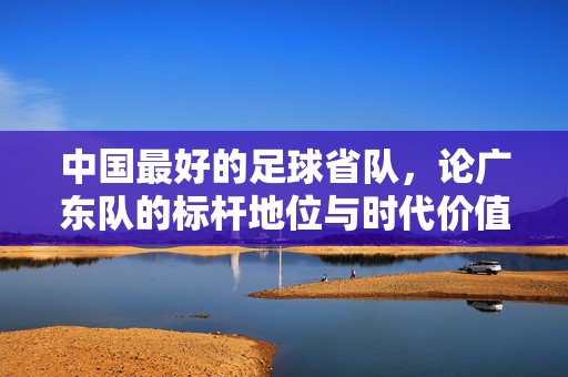 中国最好的足球省队，论广东队的标杆地位与时代价值，中国最佳足球省队，广东队的标杆地位与时代价值