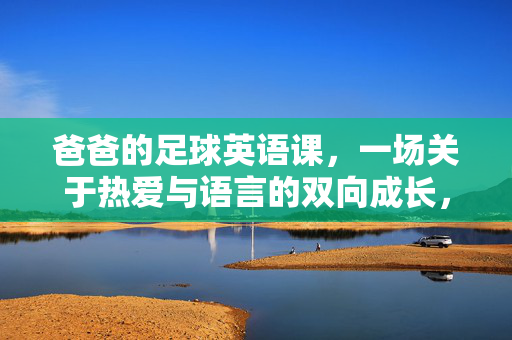 爸爸的足球英语课,一场关于热爱与语言的双向成长,爸爸的足球英语课,一场关于热爱与语言的双向成长
