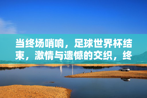 当终场哨响，足球世界杯结束，激情与遗憾的交织，终场哨响，世界杯落幕，激情与遗憾的交织