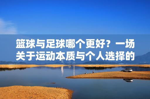 篮球与足球哪个更好？一场关于运动本质与个人选择的深度对话，篮球与足球哪个更好？一场关于运动本质与个人选择的深度对话
