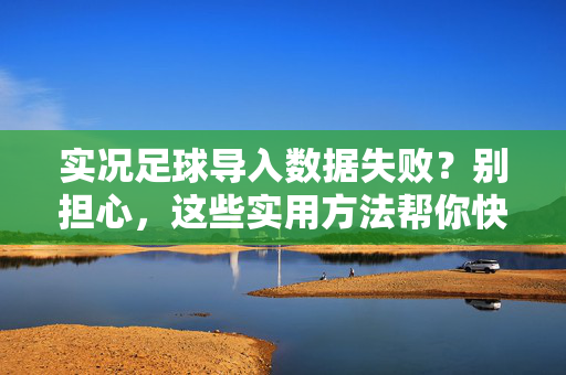 实况足球导入数据失败？别担心，这些实用方法帮你快速解决导入问题，实况足球导入数据失败？实用方法快速解决导入问题