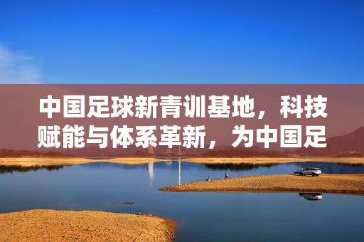 中国足球新青训基地，科技赋能与体系革新，为中国足球注入青春活力与长远动能