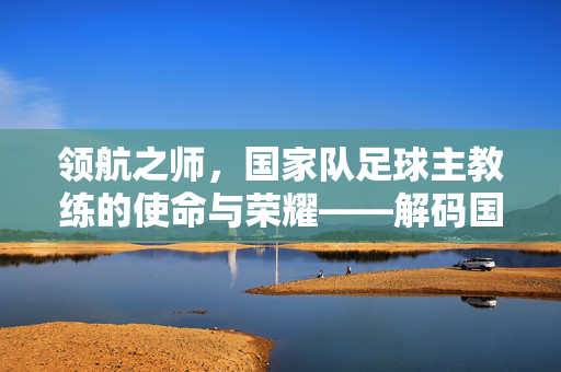 领航之师，国家队足球主教练的使命与荣耀——解码国家队足球主教练的核心角色与时代责任