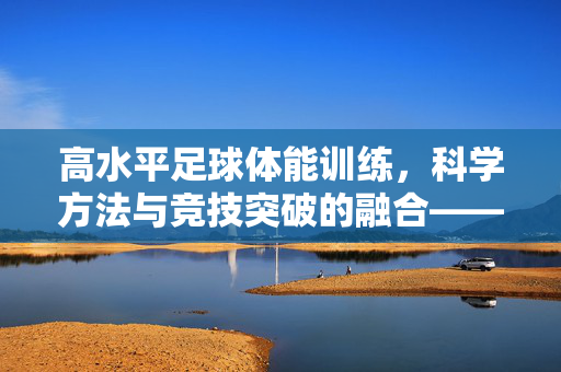 高水平足球体能训练，科学方法与竞技突破的融合——为竞技巅峰奠基的基石