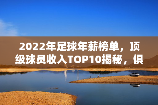 2022年足球年薪榜单，顶级球员收入TOP10揭秘，俱乐部薪资战进入白热化阶段，2022年足球年薪榜单，顶级球员收入TOP10揭秘，俱乐部薪资战白热化