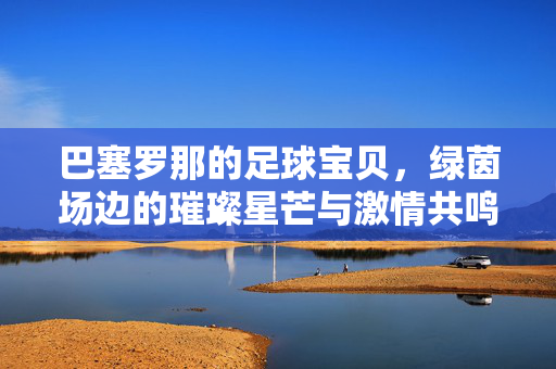 巴塞罗那的足球宝贝，绿茵场边的璀璨星芒与激情共鸣，巴塞罗那的足球宝贝，绿茵场边的璀璨星芒与激情共鸣