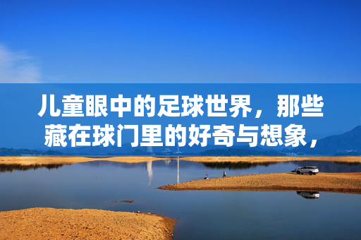 儿童眼中的足球世界，那些藏在球门里的好奇与想象，儿童眼中的足球世界，藏在球门里的好奇与想象