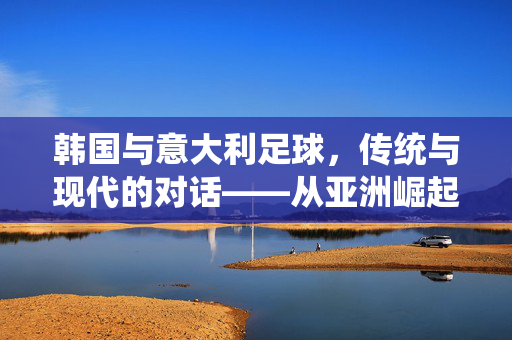 韩国与意大利足球,传统与现代的对话——从亚洲崛起到欧洲经典的跨越