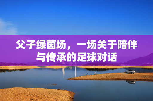 父子绿茵场，一场关于陪伴与传承的足球对话