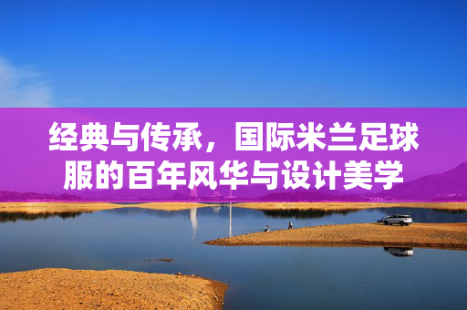 经典与传承，国际米兰足球服的百年风华与设计美学