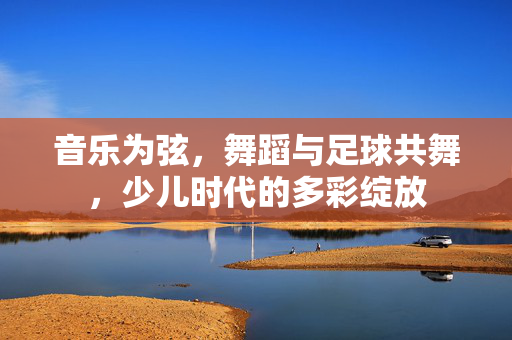 音乐为弦，舞蹈与足球共舞，少儿时代的多彩绽放