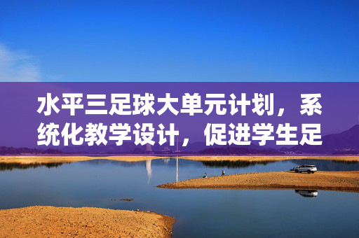 水平三足球大单元计划，系统化教学设计，促进学生足球综合素养提升，水平三足球大单元计划，系统化教学设计促进学生足球综合素养提升