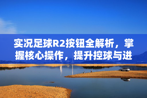 实况足球R2按钮全解析，掌握核心操作，提升控球与进攻效率的必备指南