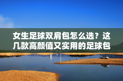 女生足球双肩包怎么选？这几款高颜值又实用的足球包推荐，运动风少女必备！