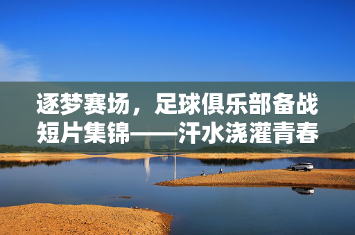 逐梦赛场，足球俱乐部备战短片集锦——汗水浇灌青春，热血铸就未来，逐梦赛场，足球俱乐部备战短片集锦——汗水浇灌青春，热血铸就未来