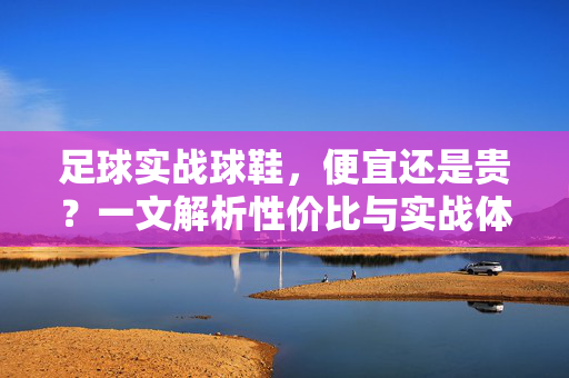 足球实战球鞋，便宜还是贵？一文解析性价比与实战体验的抉择，足球实战球鞋，一文解析性价比与实战体验的抉择，便宜还是贵？