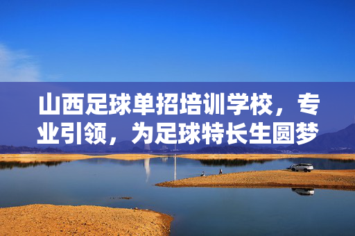 山西足球单招培训学校，专业引领，为足球特长生圆梦高校搭建桥梁