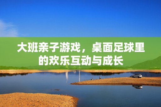 大班亲子游戏，桌面足球里的欢乐互动与成长