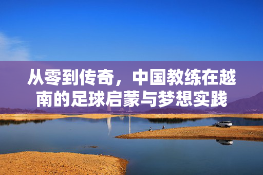 从零到传奇,中国教练在越南的足球启蒙与梦想实践