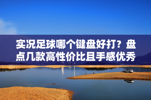 实况足球哪个键盘好打？盘点几款高性价比且手感优秀的游戏键盘推荐