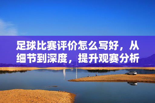 足球比赛评价怎么写好，从细节到深度，提升观赛分析能力，足球比赛评价，从细节到深度，提升观赛分析能力的实用方法