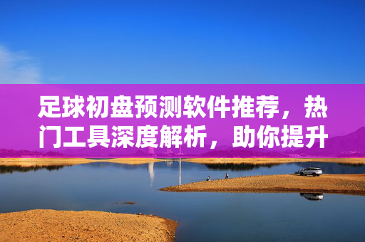 足球初盘预测软件推荐，热门工具深度解析，助你提升赛事判断准确性