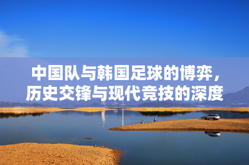 中国队与韩国足球的博弈，历史交锋与现代竞技的深度解析