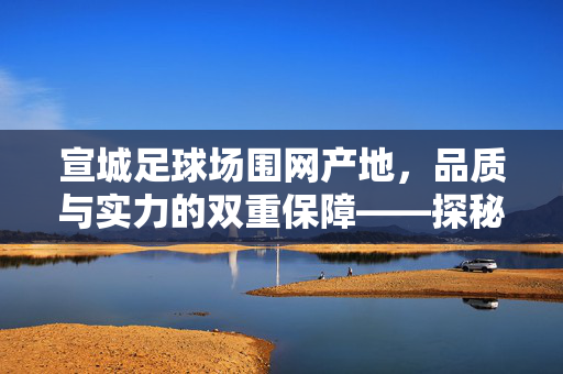 宣城足球场围网产地，品质与实力的双重保障——探秘区域产业优势与产品应用