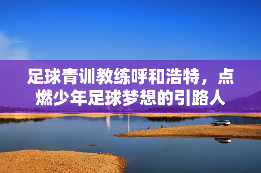 足球青训教练呼和浩特，点燃少年足球梦想的引路人