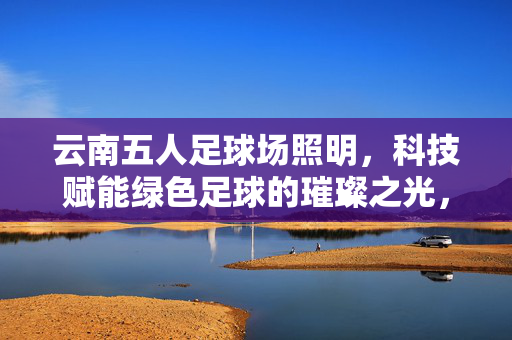 云南五人足球场照明，科技赋能绿色足球的璀璨之光，云南五人足球场照明，科技赋能绿色足球的璀璨之光
