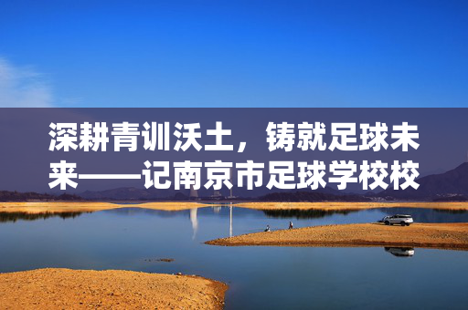 深耕青训沃土，铸就足球未来——记南京市足球学校校长XXX的育人使命与担当，深耕青训沃土，铸就足球未来——记南京市足球学校校长XXX的育人使命与担当