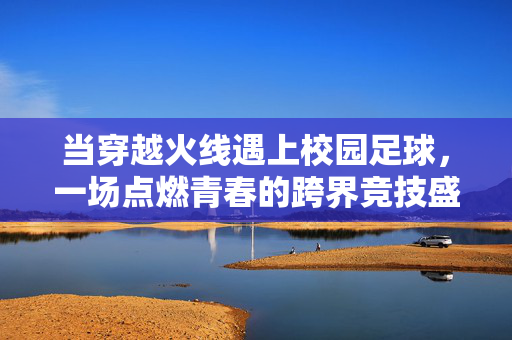 当穿越火线遇上校园足球,一场点燃青春的跨界竞技盛宴,当穿越火线遇上校园足球,一场点燃青春的跨界竞技盛宴