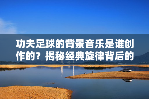 功夫足球的背景音乐是谁创作的？揭秘经典旋律背后的创作者，功夫足球背景音乐是谁创作的？揭秘经典旋律背后的创作者