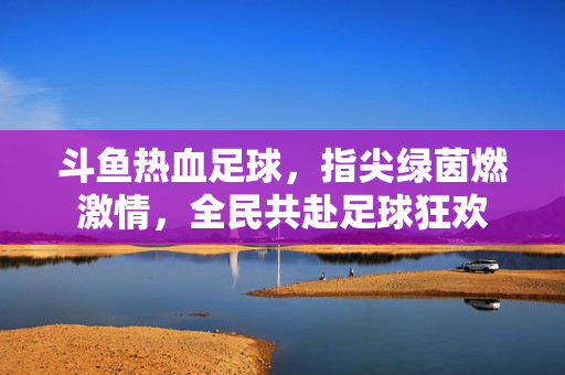 斗鱼热血足球，指尖绿茵燃激情，全民共赴足球狂欢