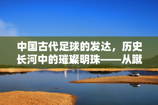中国古代足球的发达，历史长河中的璀璨明珠——从蹴鞠起源到唐宋鼎盛的文化与体育遗产