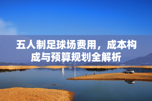 五人制足球场费用，成本构成与预算规划全解析