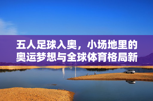 五人足球入奥，小场地里的奥运梦想与全球体育格局新变局