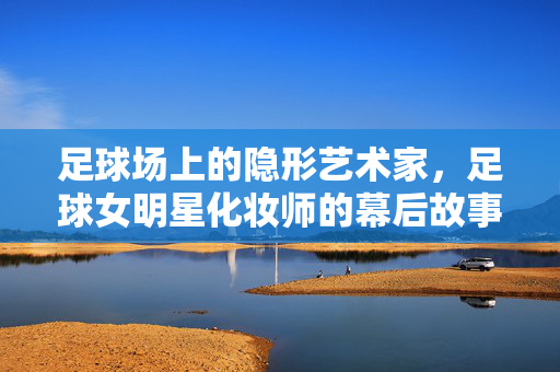 足球场上的隐形艺术家，足球女明星化妆师的幕后故事与专业魅力