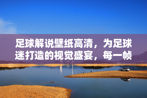 足球解说壁纸高清，为足球迷打造的视觉盛宴，每一帧都是激情与热血的定格，足球解说壁纸高清，为足球迷打造的激情热血视觉盛宴