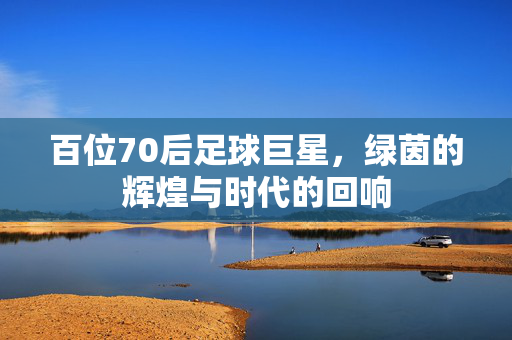 百位70后足球巨星，绿茵的辉煌与时代的回响