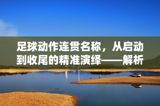 足球动作连贯名称，从启动到收尾的精准演绎——解析足球动作的流畅性之美